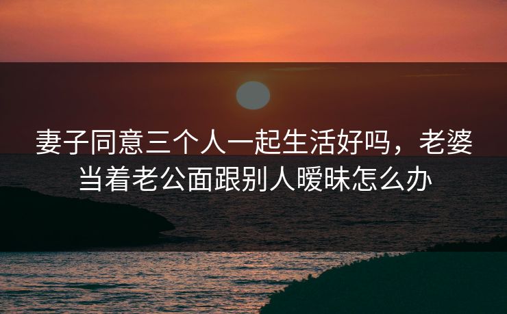 妻子同意三个人一起生活好吗,老婆当着老公面跟别人暧昧怎么办 第1张 妻子同意三个人一起生活好吗,老婆当着老公面跟别人暧昧怎么办 第1张