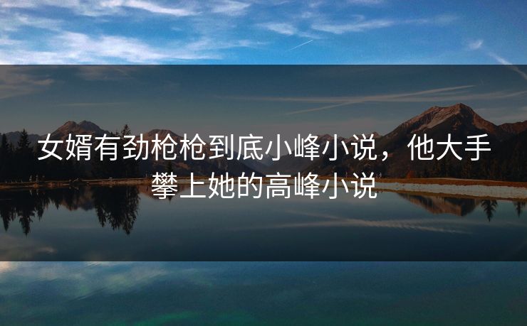 女婿有劲枪枪到底小峰小说，他大手攀上她的高峰小说