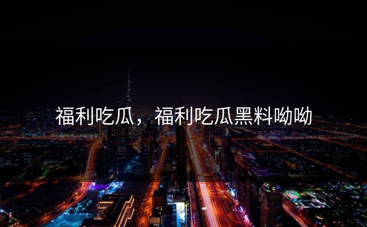福利吃瓜，福利吃瓜黑料呦呦