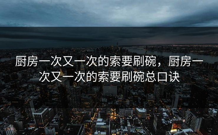 厨房一次又一次的索要刷碗,厨房一次又一次的索要刷碗总口诀 厨房一次又一次的索要刷碗,厨房一次又一次的索要刷碗总口诀