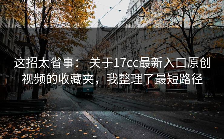 这招太省事： 关于17cc最新入口原创视频的收藏夹，我整理了最短路径  第1张