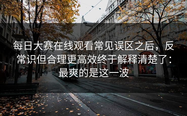 每日大赛在线观看常见误区之后，反常识但合理更高效终于解释清楚了：最爽的是这一波  第1张