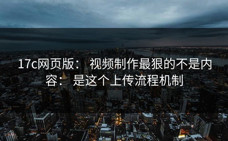17c网页版： 视频制作最狠的不是内容： 是这个上传流程机制  第1张