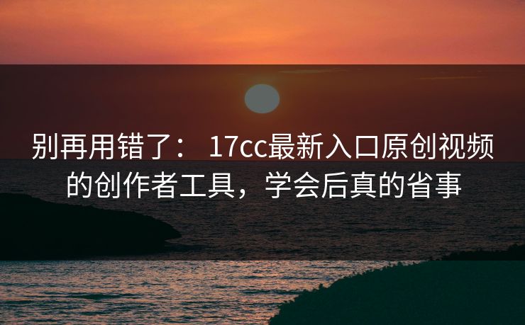 别再用错了： 17cc最新入口原创视频的创作者工具，学会后真的省事  第1张