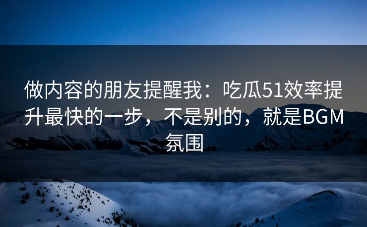 做内容的朋友提醒我：吃瓜51效率提升最快的一步，不是别的，就是BGM氛围