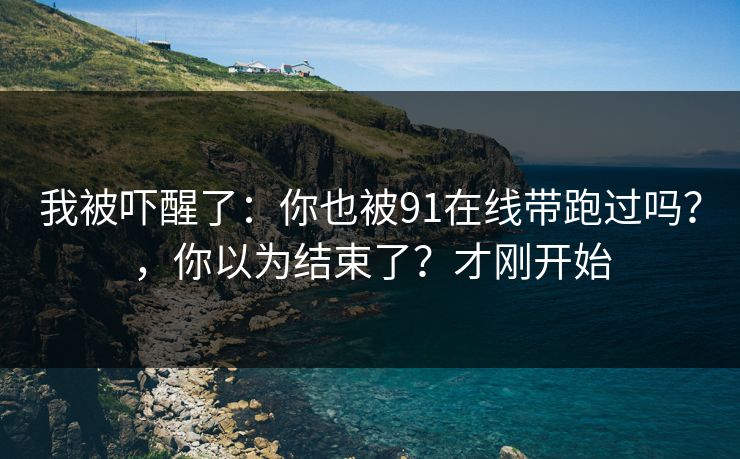 我被吓醒了：你也被91在线带跑过吗？，你以为结束了？才刚开始