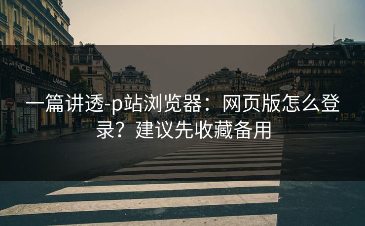 一篇讲透-p站浏览器：网页版怎么登录？建议先收藏备用