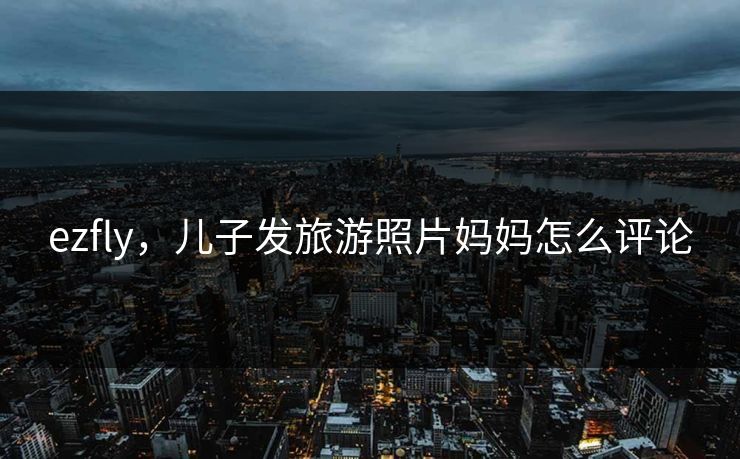 ezfly，儿子发旅游照片妈妈怎么评论  第2张