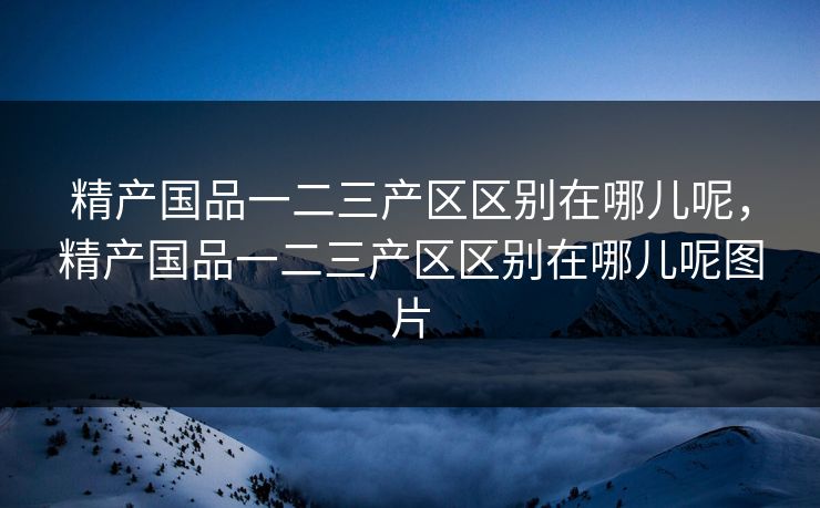 精产国品一二三产区区别在哪儿呢,精产国品一二三产区区别在哪儿呢图片 精产国品一二三产区区别在哪儿呢,精产国品一二三产区区别在哪儿呢图片