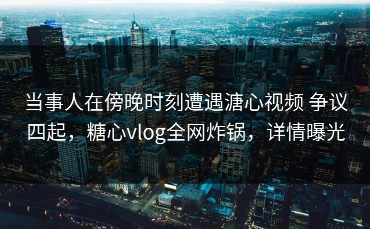 当事人在傍晚时刻遭遇溏心视频 争议四起，糖心vlog全网炸锅，详情曝光