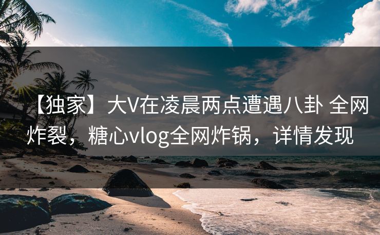 【独家】大V在凌晨两点遭遇八卦 全网炸裂，糖心vlog全网炸锅，详情发现  第1张