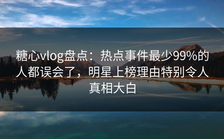 糖心vlog盘点：热点事件最少99%的人都误会了，明星上榜理由特别令人真相大白