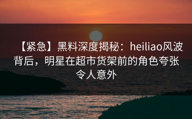 【紧急】黑料深度揭秘：heiliao风波背后，明星在超市货架前的角色夸张令人意外