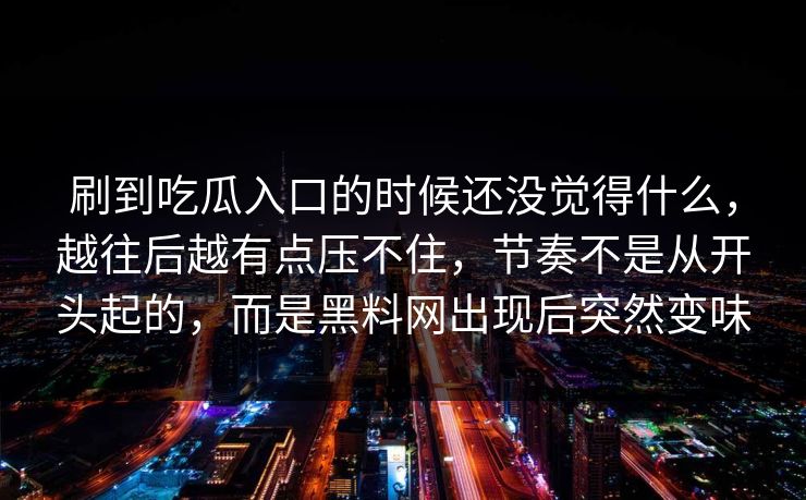 刷到吃瓜入口的时候还没觉得什么，越往后越有点压不住，节奏不是从开头起的，而是黑料网出现后突然变味  第1张