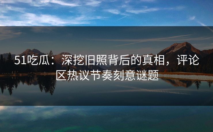 51吃瓜：深挖旧照背后的真相，评论区热议节奏刻意谜题  第1张