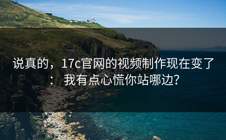 说真的，17c官网的视频制作现在变了： 我有点心慌你站哪边？  第1张