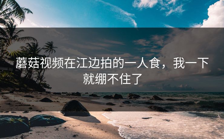 蘑菇视频在江边拍的一人食，我一下就绷不住了  第1张