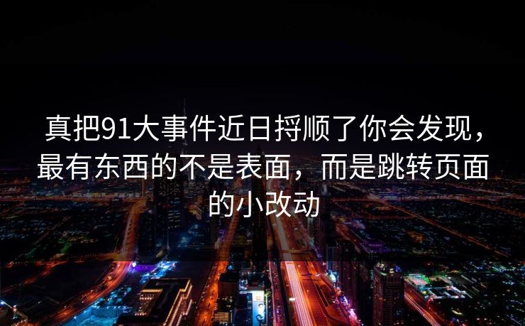 真把91大事件近日捋顺了你会发现，最有东西的不是表面，而是跳转页面的小改动  第1张