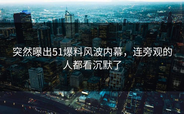 突然曝出51爆料风波内幕，连旁观的人都看沉默了  第1张