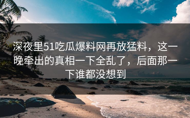 深夜里51吃瓜爆料网再放猛料，这一晚牵出的真相一下全乱了，后面那一下谁都没想到  第1张