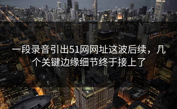 一段录音引出51网网址这波后续，几个关键边缘细节终于接上了  第1张