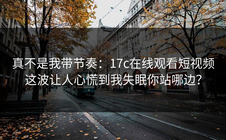 真不是我带节奏：17c在线观看短视频这波让人心慌到我失眠你站哪边？  第1张