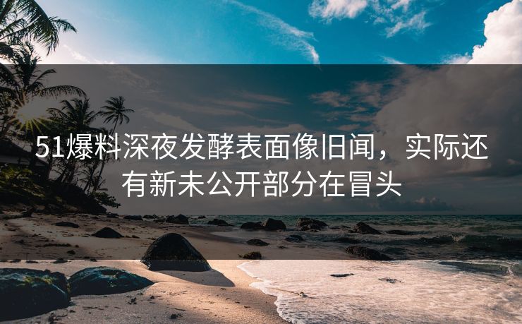 51爆料深夜发酵表面像旧闻，实际还有新未公开部分在冒头  第1张